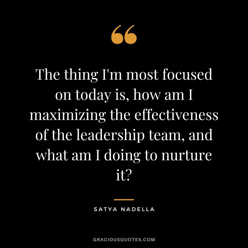The thing I'm most focused on today is, how am I maximizing the effectiveness of the leadership team, and what am I doing to nurture it - Satya Nadella