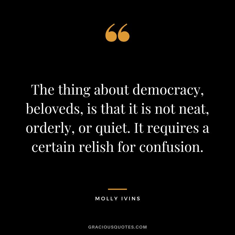 The thing about democracy, beloveds, is that it is not neat, orderly, or quiet. It requires a certain relish for confusion. - Molly Ivins