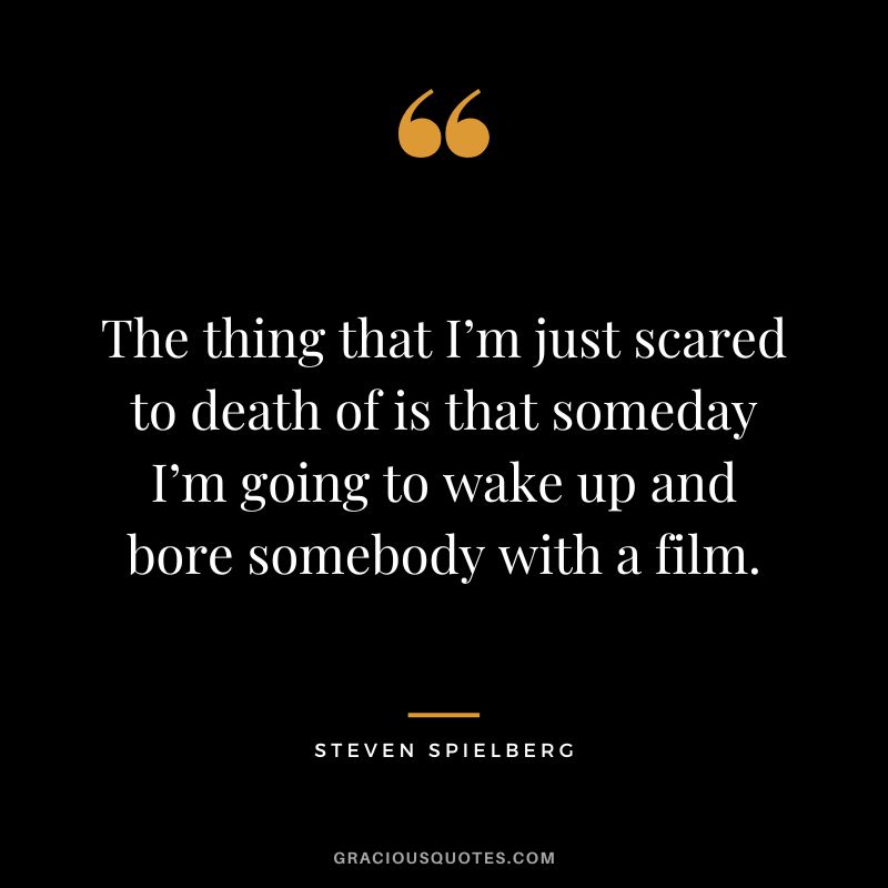 The thing that I’m just scared to death of is that someday I’m going to wake up and bore somebody with a film.