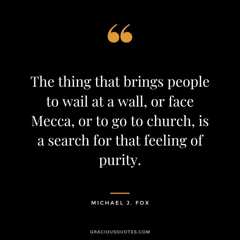 The thing that brings people to wail at a wall, or face Mecca, or to go to church, is a search for that feeling of purity. - Michael J. Fox