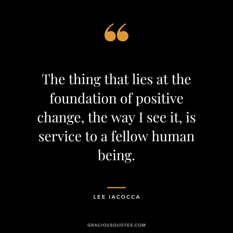 The thing that lies at the foundation of positive change, the way I see it, is service to a fellow human being. - Lee Iacocca