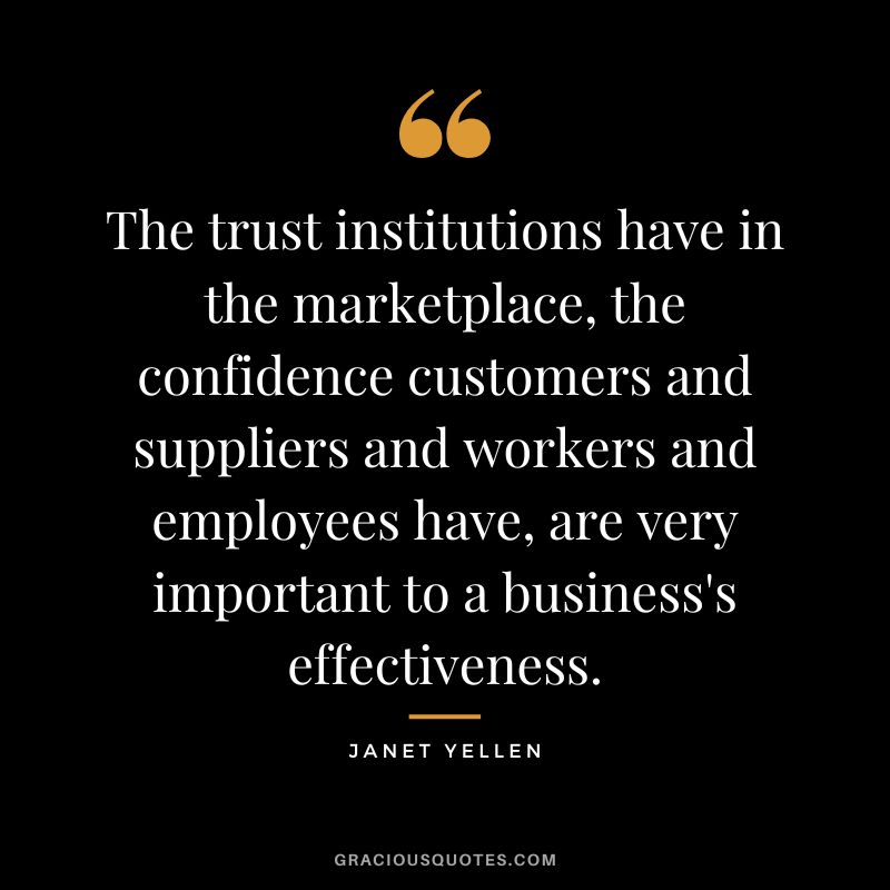 The trust institutions have in the marketplace, the confidence customers and suppliers and workers and employees have, are very important to a business's effectiveness. - Janet Yellen