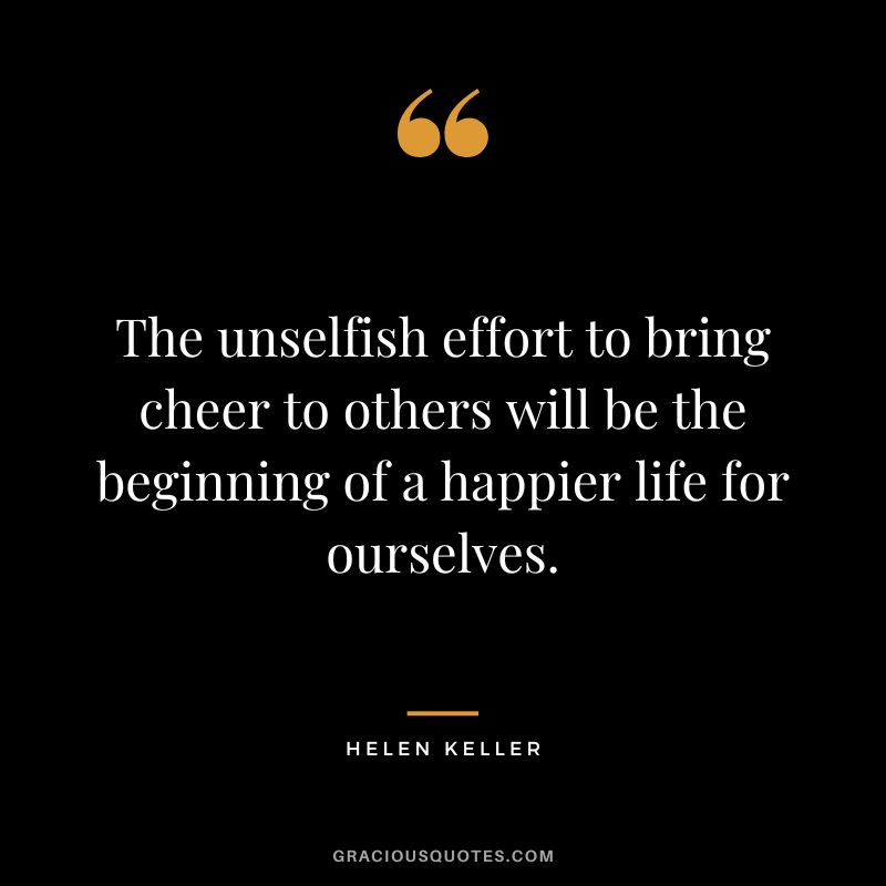The unselfish effort to bring cheer to others will be the beginning of a happier life for ourselves. - Helen Keller
