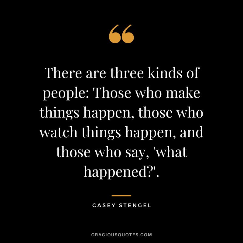 There are three kinds of people Those who make things happen, those who watch things happen, and those who say, 'what happened'. - Casey Stengel
