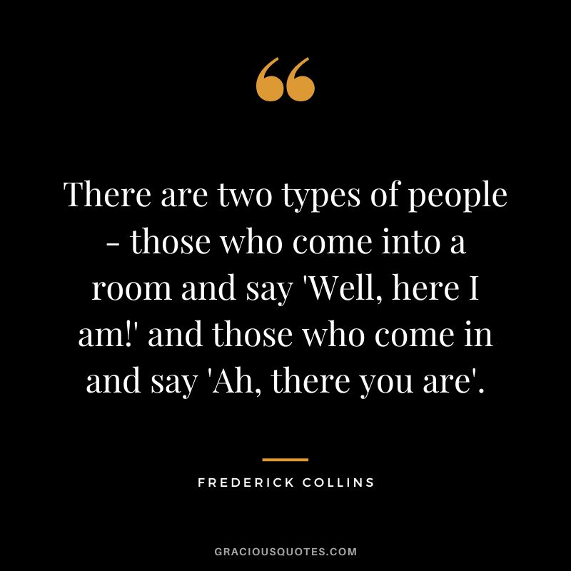 There are two types of people - those who come into a room and say 'Well, here I am!' and those who come in and say 'Ah, there you are'. - Frederick Collins