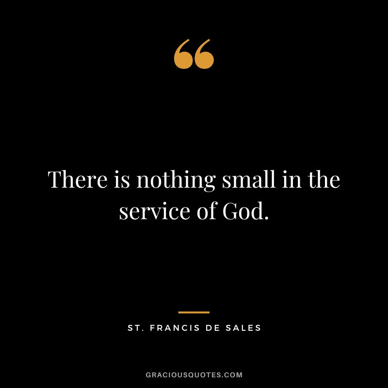 There is nothing small in the service of God. - St. Francis De Sales
