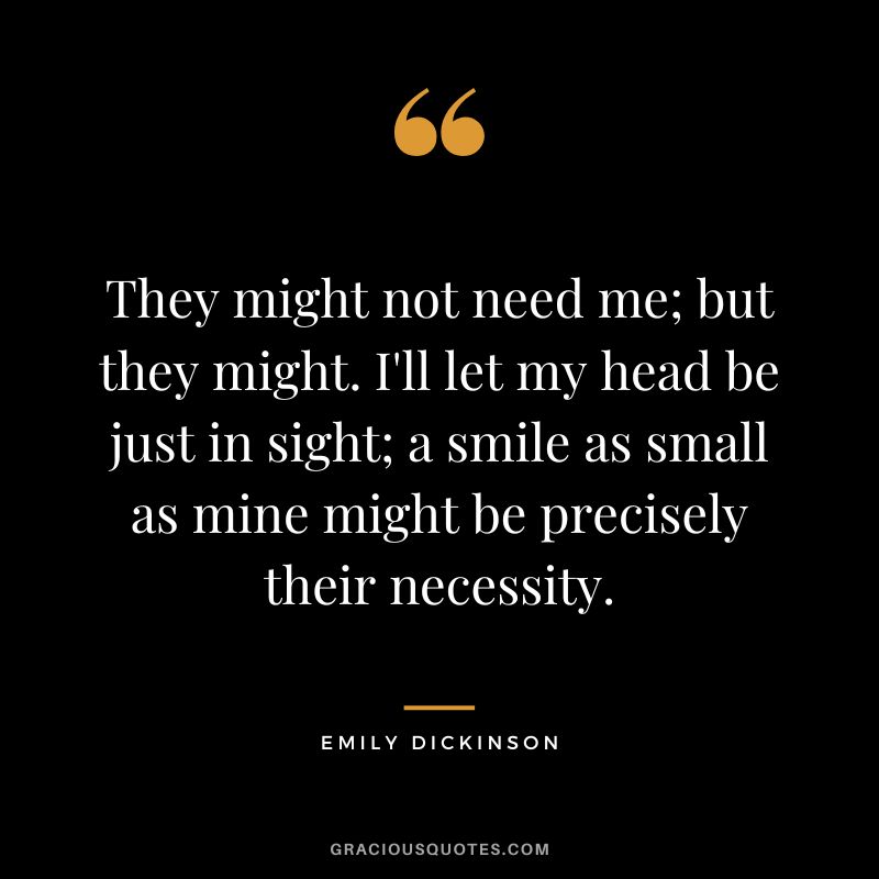 They might not need me; but they might. I'll let my head be just in sight; a smile as small as mine might be precisely their necessity. - Emily Dickinson