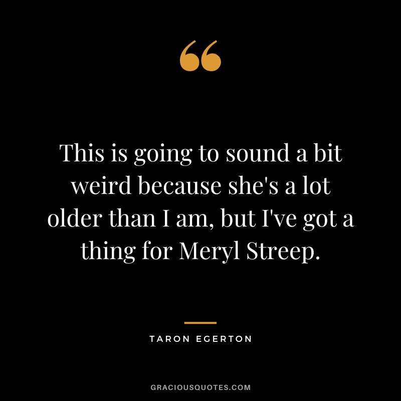 This is going to sound a bit weird because she's a lot older than I am, but I've got a thing for Meryl Streep.