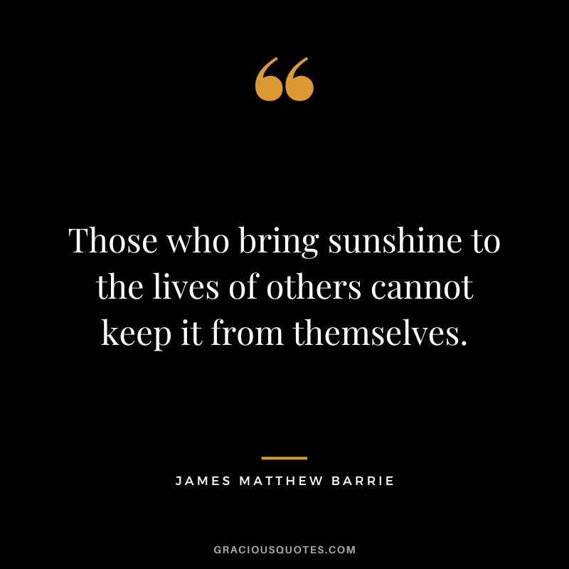 Those who bring sunshine to the lives of others cannot keep it from themselves. - James Matthew Barrie