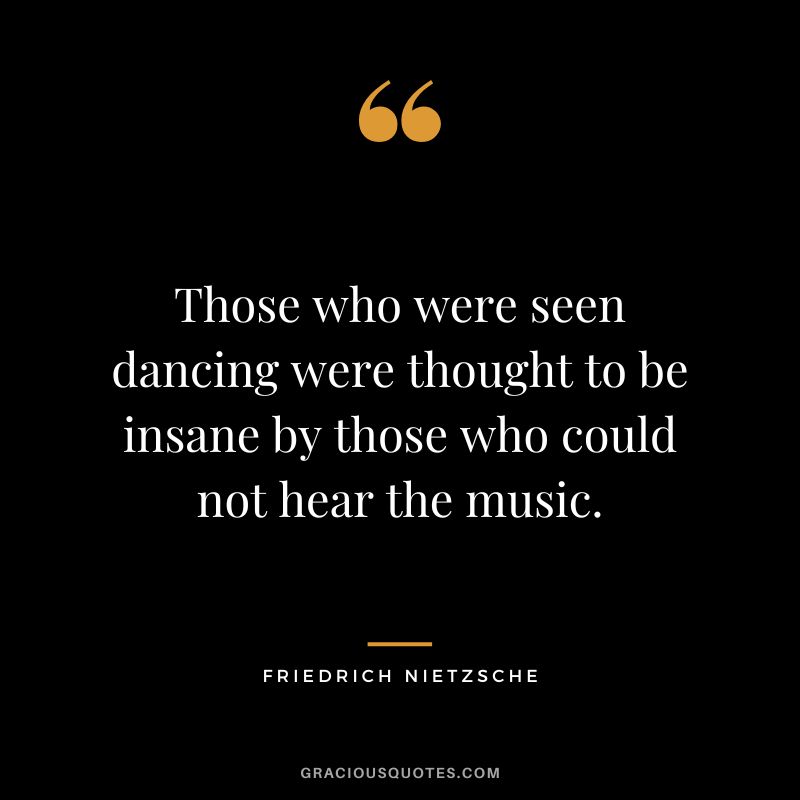 Those who were seen dancing were thought to be insane by those who could not hear the music. - Friedrich Nietzsche