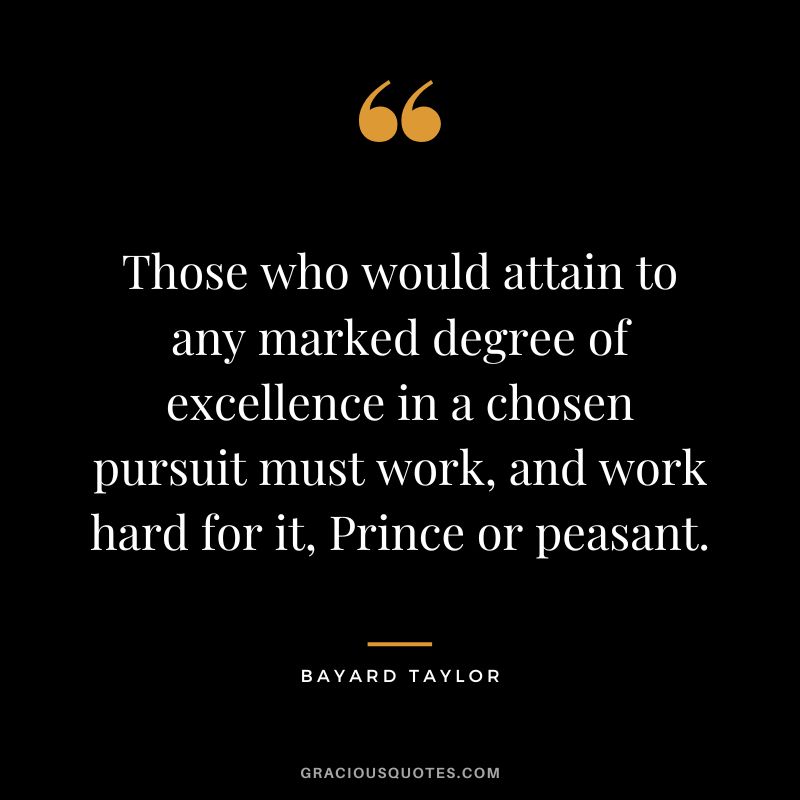 Those who would attain to any marked degree of excellence in a chosen pursuit must work, and work hard for it, Prince or peasant. - Bayard Taylor