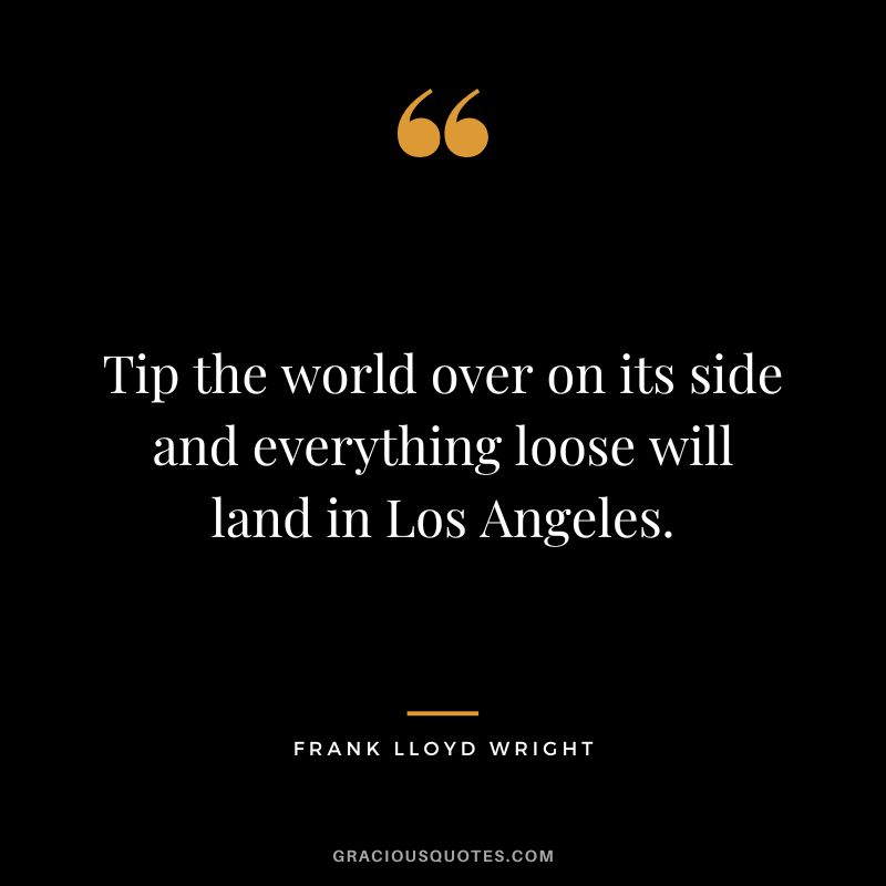 Tip the world over on its side and everything loose will land in Los Angeles. - Frank Lloyd Wright