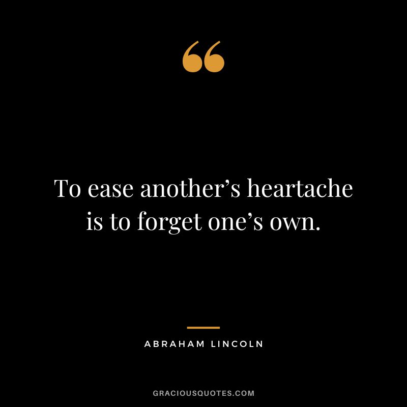 To ease another’s heartache is to forget one’s own. - Abraham Lincoln
