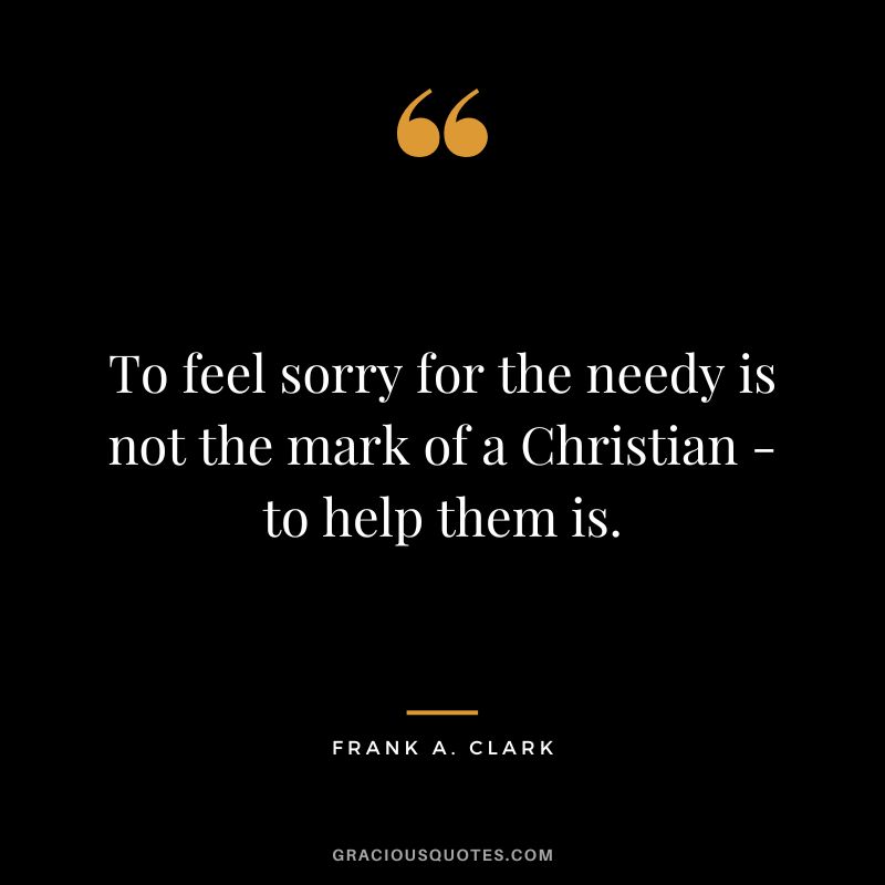 To feel sorry for the needy is not the mark of a Christian - to help them is. - Frank A. Clark