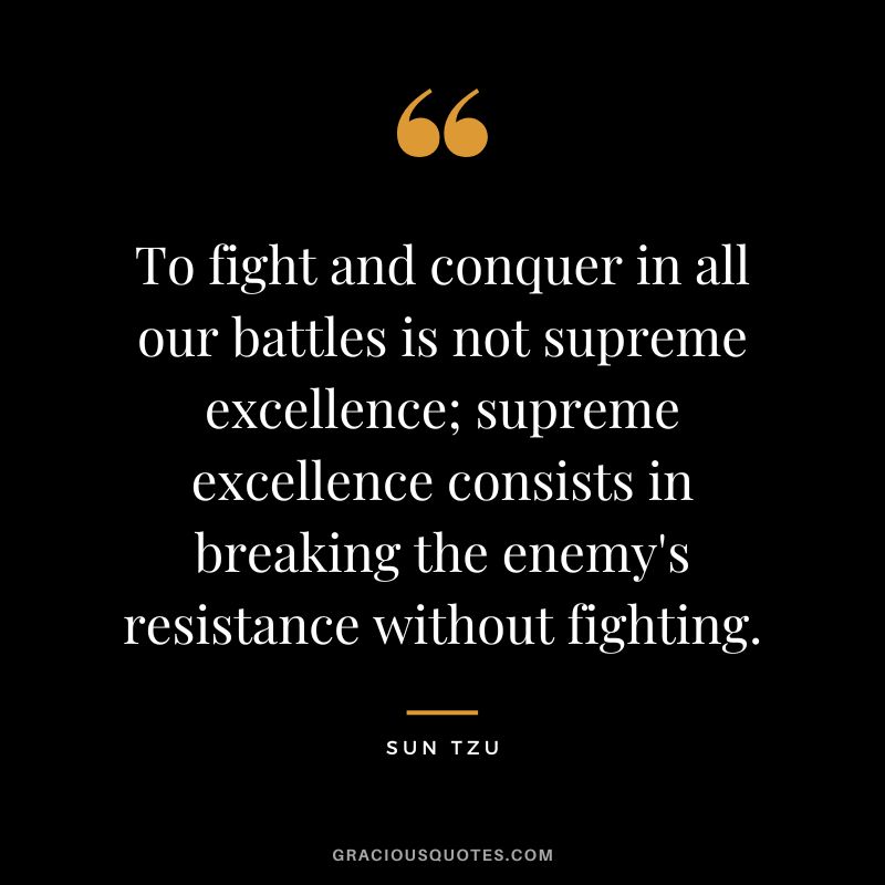 To fight and conquer in all our battles is not supreme excellence; supreme excellence consists in breaking the enemy's resistance without fighting. - Sun Tzu