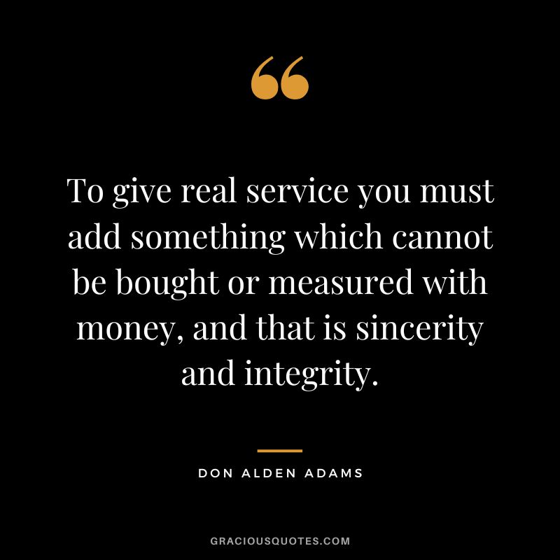 To give real service you must add something which cannot be bought or measured with money, and that is sincerity and integrity. - Don Alden Adams
