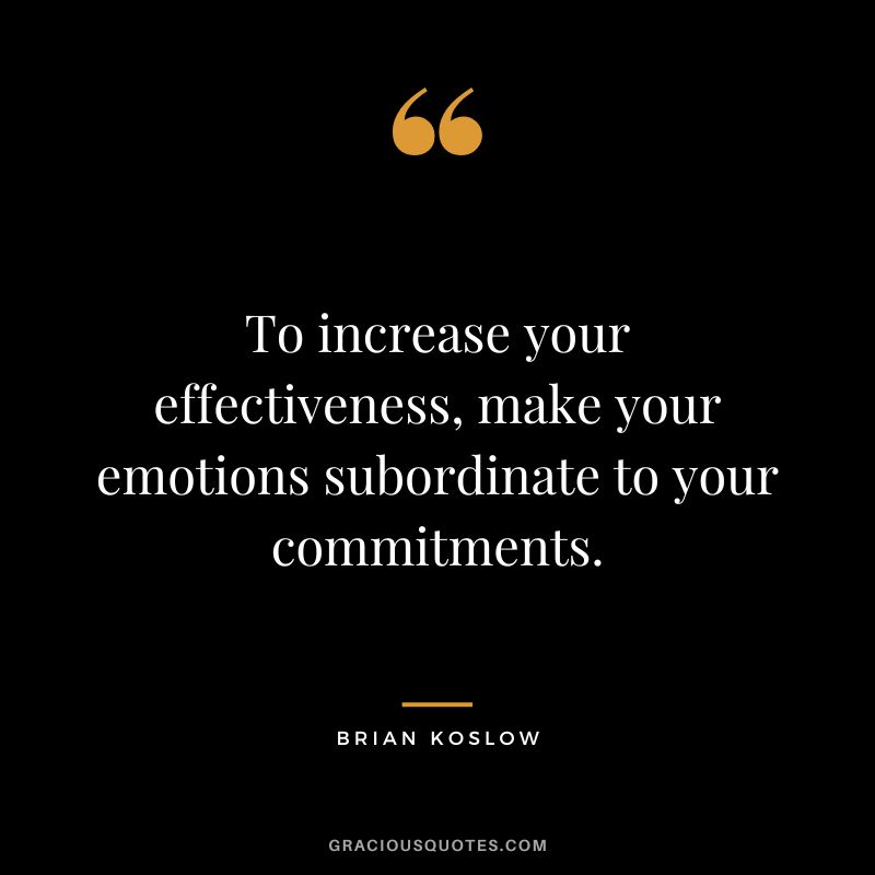 To increase your effectiveness, make your emotions subordinate to your commitments. - Brian Koslow