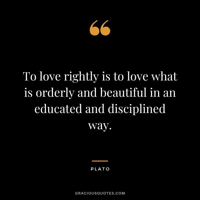 To love rightly is to love what is orderly and beautiful in an educated and disciplined way. - Plato