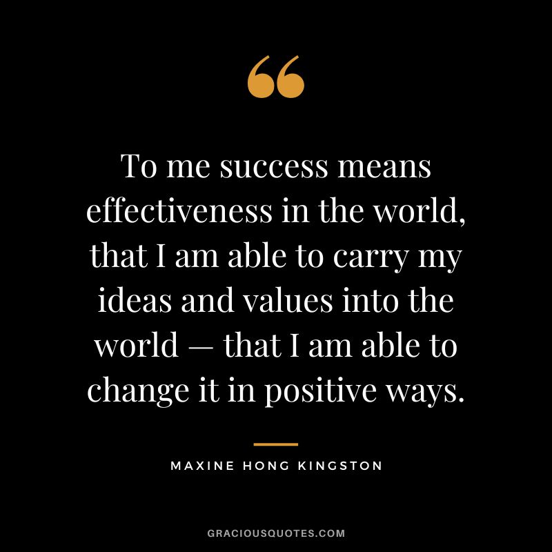 To me success means effectiveness in the world, that I am able to carry my ideas and values into the world — that I am able to change it in positive ways. - Maxine Hong Kingston