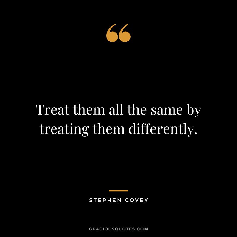 Treat them all the same by treating them differently. - Stephen Covey