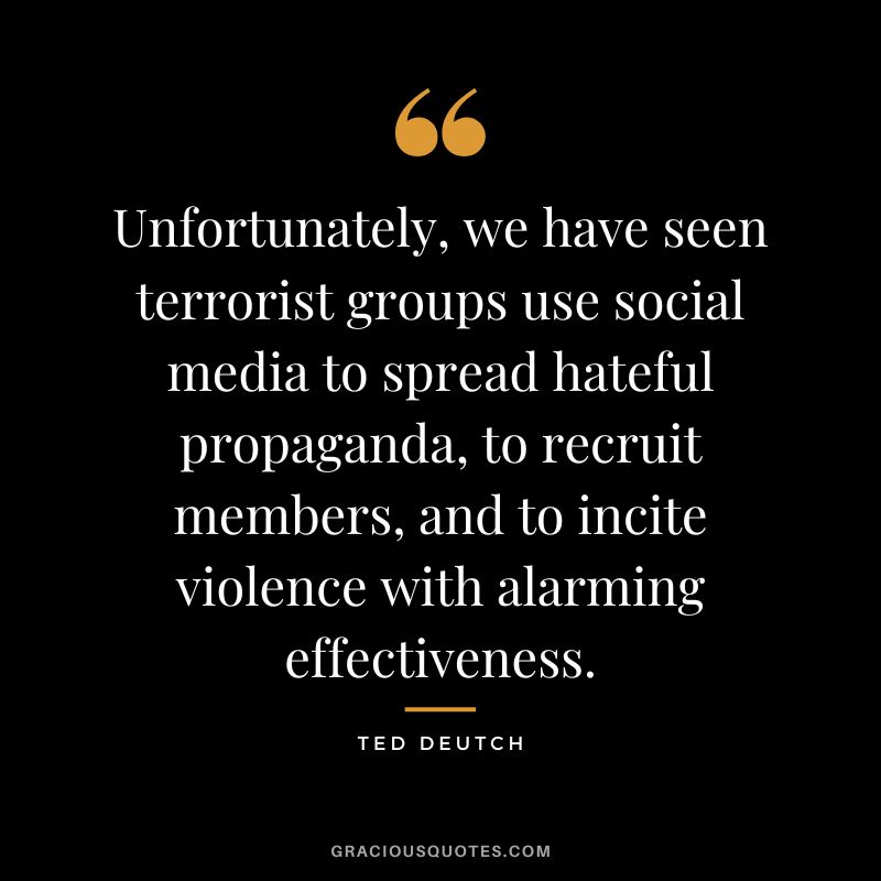 Unfortunately, we have seen terrorist groups use social media to spread hateful propaganda, to recruit members, and to incite violence with alarming effectiveness. - Ted Deutch