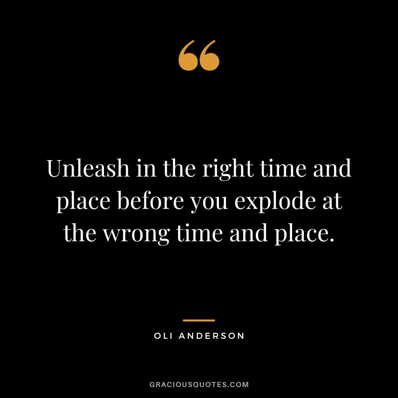 Unleash in the right time and place before you explode at the wrong time and place. - Oli Anderson