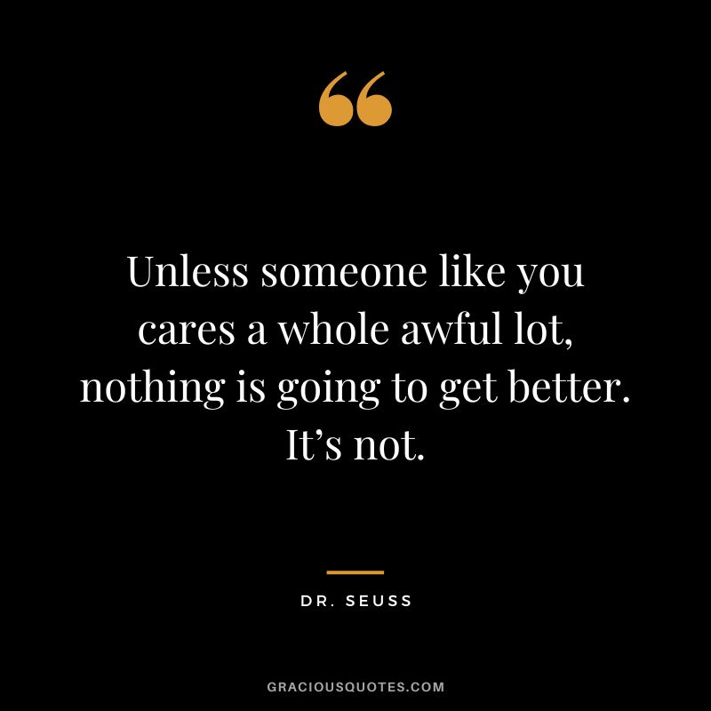 Unless someone like you cares a whole awful lot, nothing is going to get better. It’s not. - Dr. Seuss