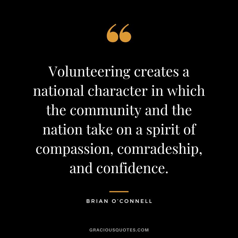 Volunteering creates a national character in which the community and the nation take on a spirit of compassion, comradeship, and confidence. - Brian O’Connell