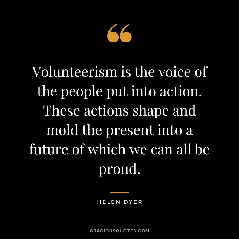 Volunteerism is the voice of the people put into action. These actions shape and mold the present into a future of which we can all be proud. - Helen Dyer
