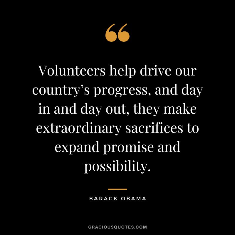 Volunteers help drive our country’s progress, and day in and day out, they make extraordinary sacrifices to expand promise and possibility. - Barack Obama