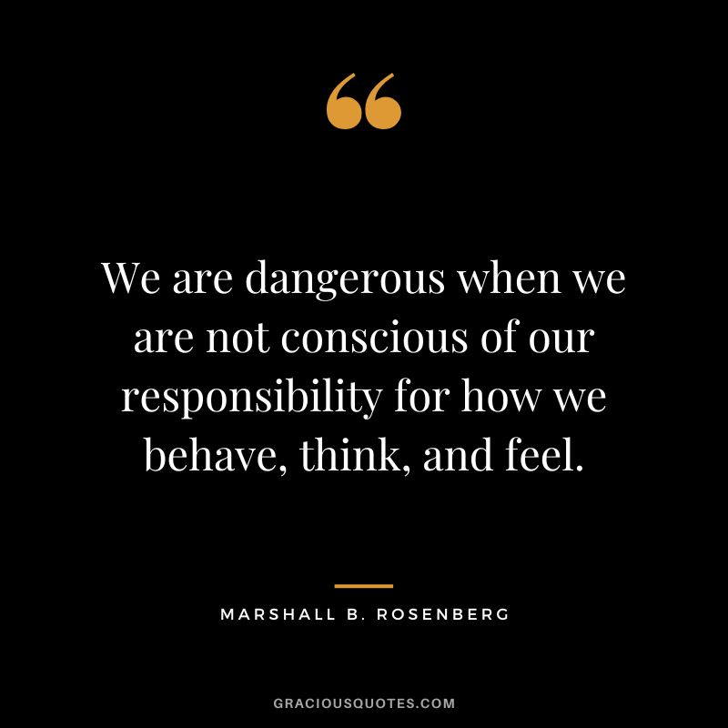 We are dangerous when we are not conscious of our responsibility for how we behave, think, and feel. - Marshall B. Rosenberg