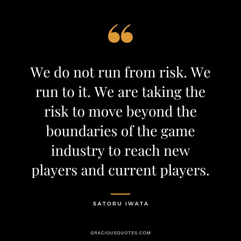 We do not run from risk. We run to it. We are taking the risk to move beyond the boundaries of the game industry to reach new players and current players.