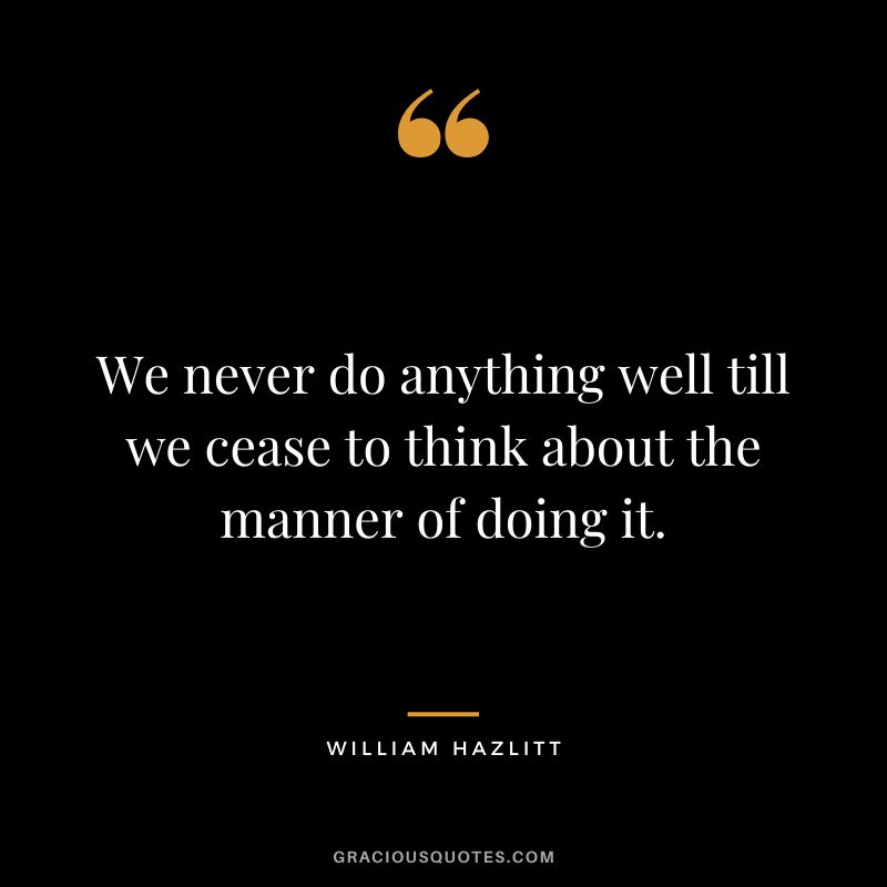 We never do anything well till we cease to think about the manner of doing it. - William Hazlitt