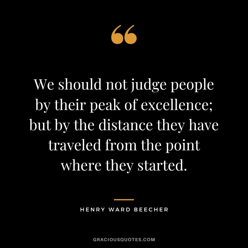 We should not judge people by their peak of excellence; but by the distance they have traveled from the point where they started. - Henry Ward Beecher