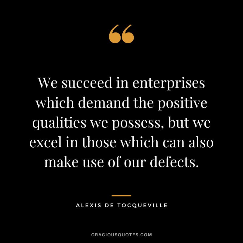We succeed in enterprises which demand the positive qualities we possess, but we excel in those which can also make use of our defects. - Alexis de Tocqueville