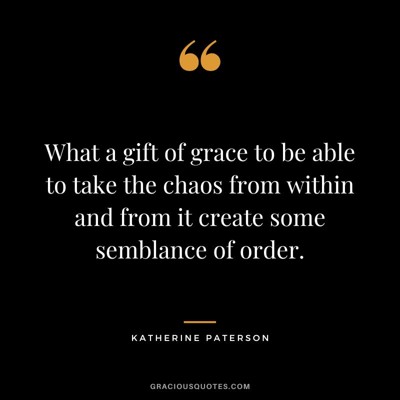 What a gift of grace to be able to take the chaos from within and from it create some semblance of order. - Katherine Paterson