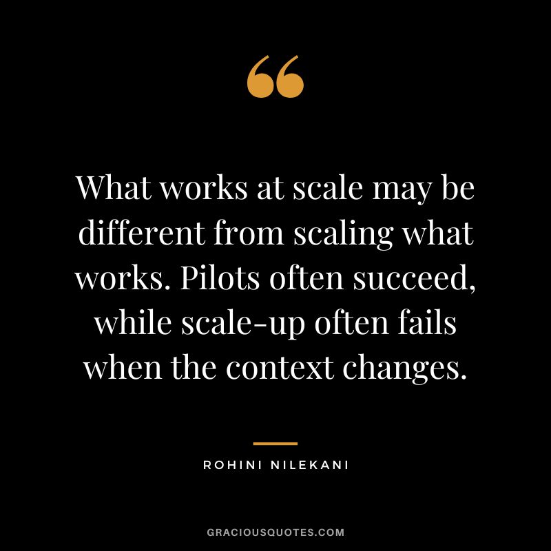What works at scale may be different from scaling what works. Pilots often succeed, while scale-up often fails when the context changes. - Rohini Nilekani