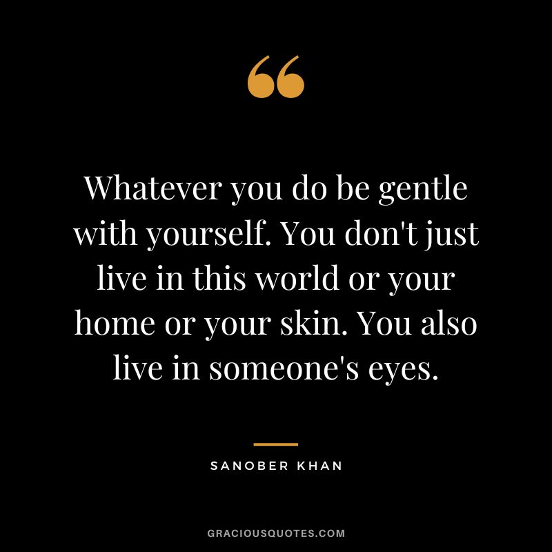 Whatever you do be gentle with yourself. You don't just live in this world or your home or your skin. You also live in someone's eyes. - Sanober Khan
