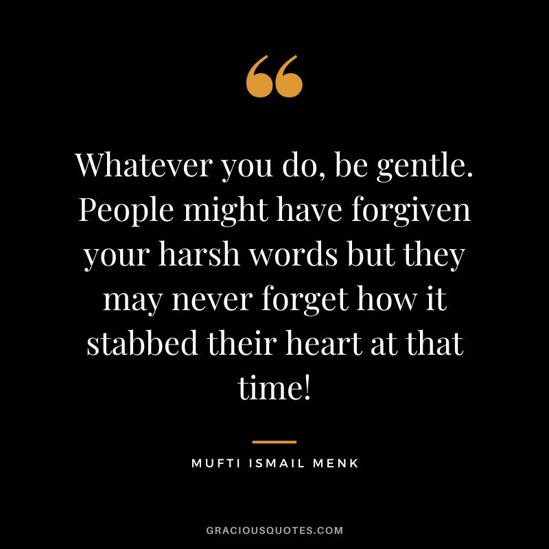 Whatever you do, be gentle. People might have forgiven your harsh words but they may never forget how it stabbed their heart at that time! - Mufti Ismail Menk