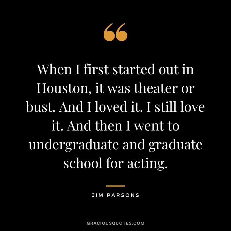 When I first started out in Houston, it was theater or bust. And I loved it. I still love it. And then I went to undergraduate and graduate school for acting. - Jim Parsons