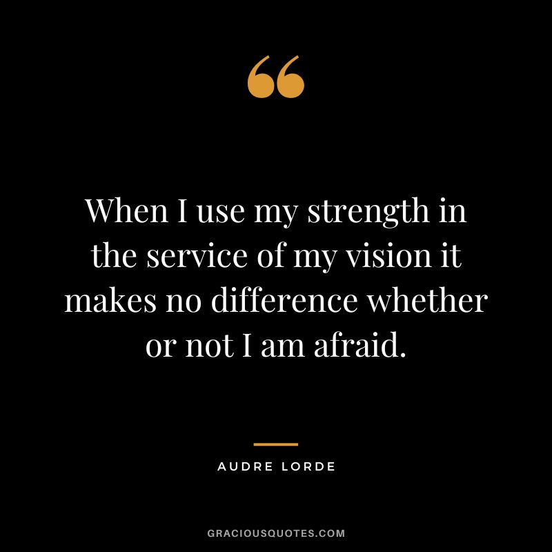 When I use my strength in the service of my vision it makes no difference whether or not I am afraid. - Audre Lorde