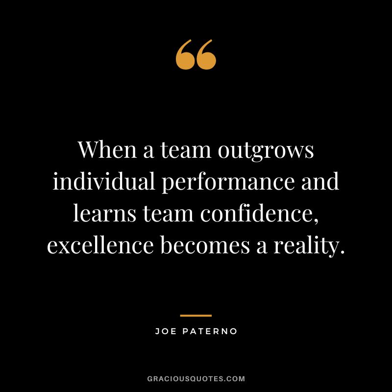 When a team outgrows individual performance and learns team confidence, excellence becomes a reality. - Joe Paterno