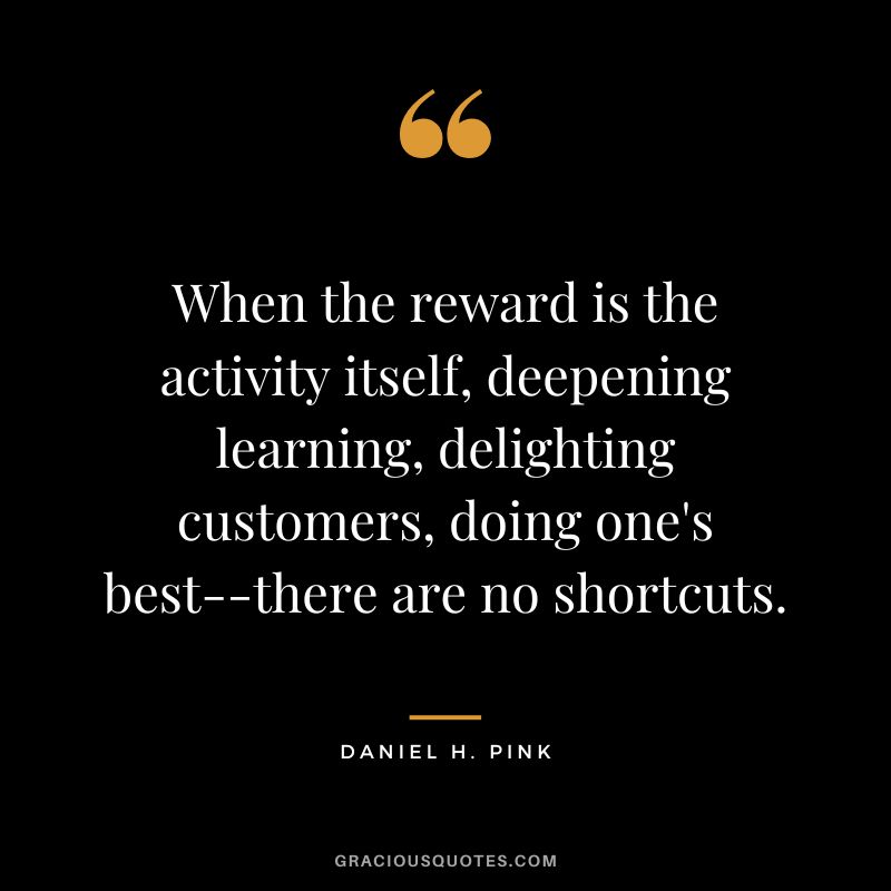 When the reward is the activity itself, deepening learning, delighting customers, doing one's best--there are no shortcuts.