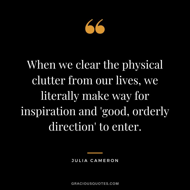 When we clear the physical clutter from our lives, we literally make way for inspiration and 'good, orderly direction' to enter. - Julia Cameron