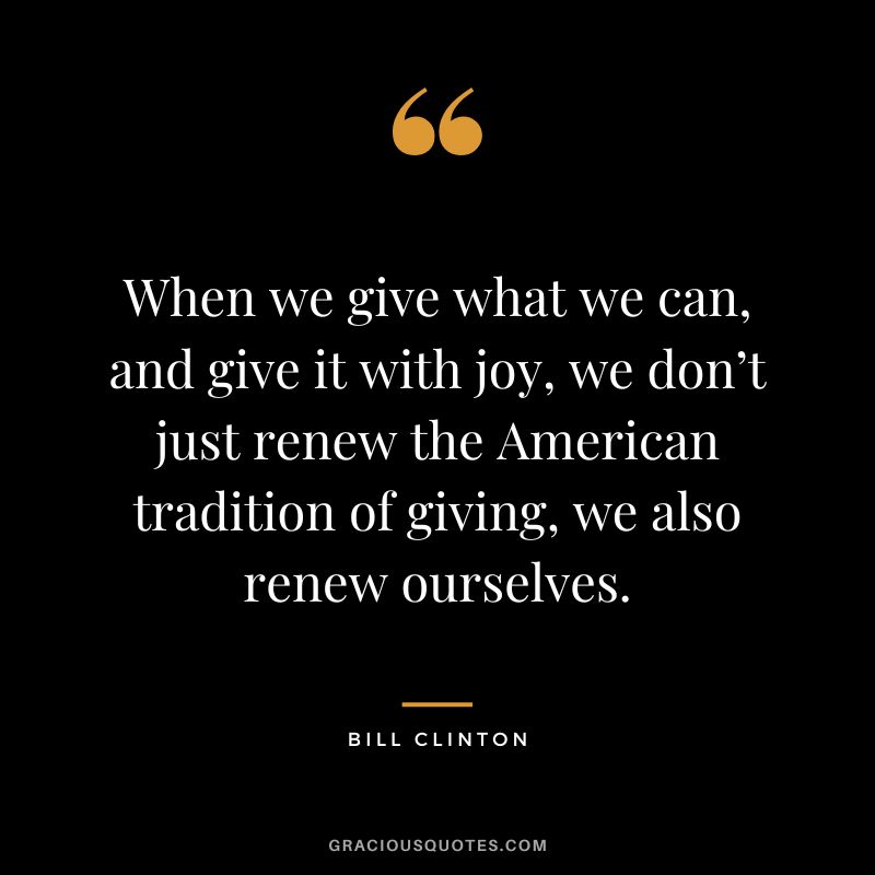 When we give what we can, and give it with joy, we don’t just renew the American tradition of giving, we also renew ourselves. - Bill Clinton