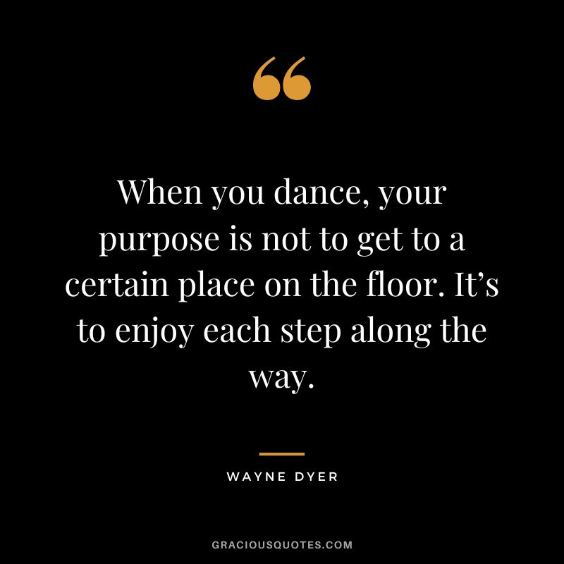 When you dance, your purpose is not to get to a certain place on the floor. It’s to enjoy each step along the way. - Wayne Dyer