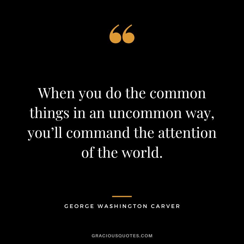 When you do the common things in an uncommon way, you’ll command the attention of the world. - George Washington Carver