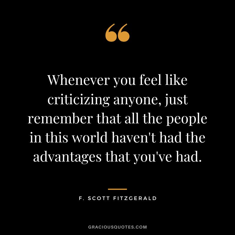 Whenever you feel like criticizing anyone, just remember that all the people in this world haven't had the advantages that you've had. - F. Scott Fitzgerald