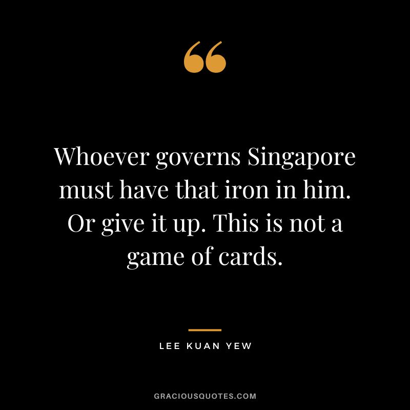 Whoever governs Singapore must have that iron in him. Or give it up. This is not a game of cards.