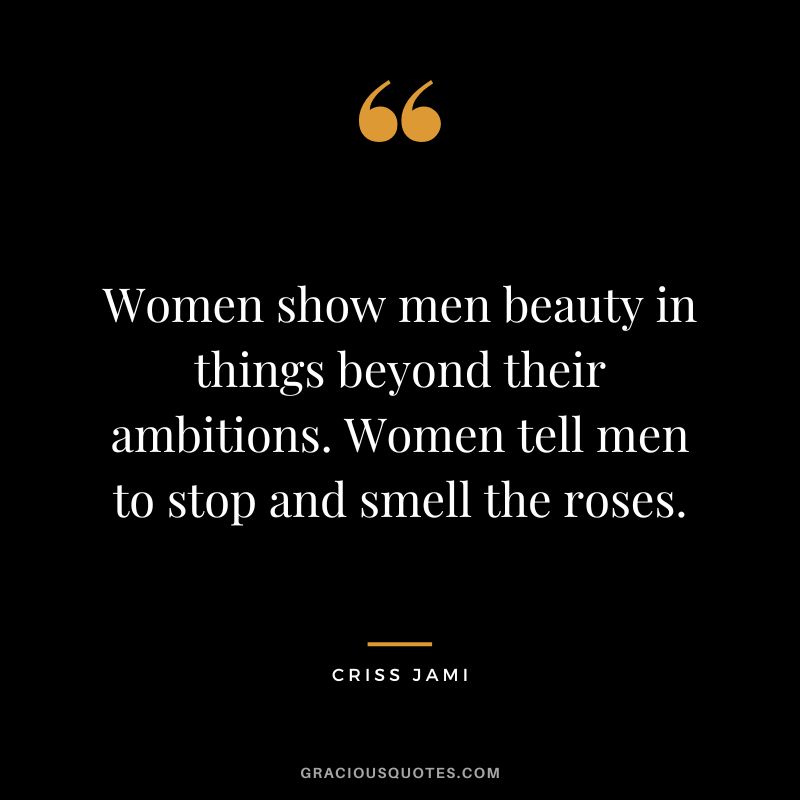 Women show men beauty in things beyond their ambitions. Women tell men to stop and smell the roses. - Criss Jami